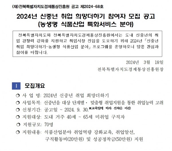 (재)전북특별자치도경제통상진흥원 공고 제2024-68호 / 2024년 신중년 취업 희망더하기 참여자 모집 공고 (농생명 식품산업 특화서비스 분야) / 전북특별자치도와 전북특별자치도경제통상진흥원에서는 도내 신중년의 취 업 경쟁력 강화를 지원하고 취업시장 진입을 도모하기 위해 2024년 신중년 취업 희망더하기-농생명 식품산업 분야 프로그램을 운영하오니 많은 관심과 참여를 바랍니다. / 2024년 3월 18일 전북특별자치도경제통상진흥원장 / 1 모집개요 / 사업명: 2024년 신중년 취업 희망더하기 / 사업목적: 신중년을 대상 단계별 맞춤형 취업지원을 통한 취업능력 고취 / 신청기간: 공고일~ 2024.9.30. 교육일에 따라 선착순 마감 / 지원대상: 도내 거주 40세 ~ 65세 미취업 구직자 / 지원규모: 70명 / 지원내용: 식품산업분야 취업역량 강화교육, 취업알선, 구직활동비(20만원) 및 성공정착금(50만원) 지원