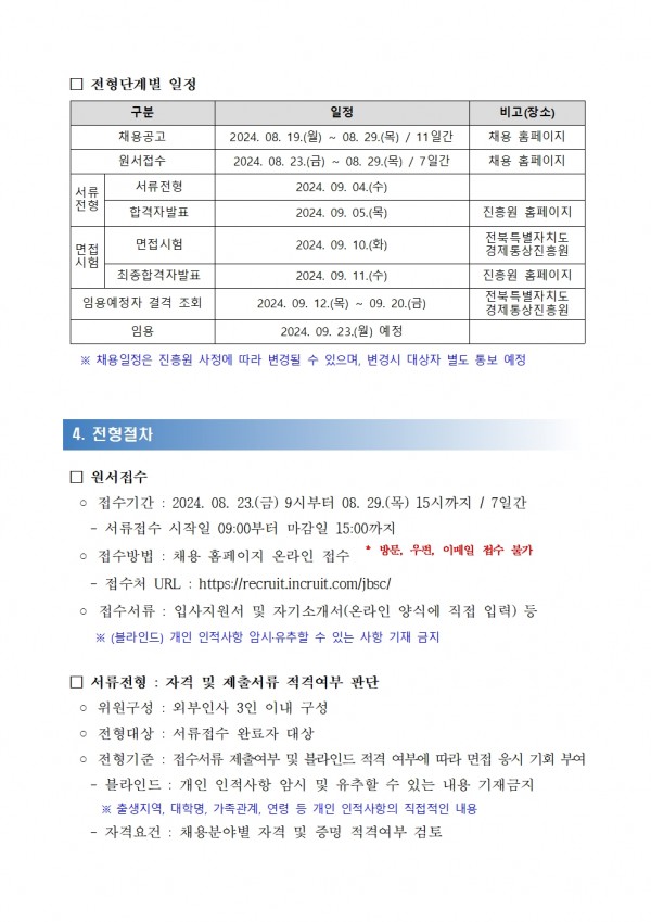 □ 전형단계별 일정 / 구분 / 일정 / 비고(장소) / 제한경쟁 / 일반계약직 / 원서접수 / 2024. 08. 19.(월) ~ 08. 29.(목)/ 11일간 / 채용 홈페이지 / 2024. 08. 23.() ~ 08.29.(목)/ 7일간 / 채용 홈페이지 / 서류전형 / 서류 / 2024. 09. 04.(+) / 전형 / 합격자발표 / 2024. 09. 05.() / 면접 / 면접시험 / 2024. 09. 10.() / 시험 / 최종합격자발표 / 2024. 09. 11.(4) / 진흥원 홈페이지 / 전북특별자치도 경제통상진흥원 진흥원 홈페이지 / 임용예정자 결격 조회 / 전북특별자치도 / 2024. 09. 12.() 09. 20.() / 경제통상진흥원 / 임용 / 2024.09.23.(월) 예정 / ※ 채용일정은 진흥원 사정에 따라 변경될 수 있으며, 변경시 대상자 별도 통보 예정 / 4. 전형절차 / □ 원서접수 / ○ 접수기간 : 2024. 08. 23.(금) 9시부터 08. 29.(목) 15시까지/ 7일간 / - 서류접수 시작일 09:00부터 마감일 15:00까지 / ○ 접수방법: 채용 홈페이지 온라인 접수 / * 방문, 우편, 이메일 접수 불가 / -접수처 URL: https://recruit.incruit.com/jbsc/ ᄋ 접수서류 : 입사지원서 및 자기소개서(온라인 양식에 직접 입력) 등 / ※(블라인드) 개인 인적사항 암시 유추할 수 있는 사항 기재 금지 / □ 서류전형: 자격 및 제출서류 적격여부 판단 / ᄋ 위원구성 : 외부인사 3인 이내 구성 / ○ 전형대상 : 서류접수 완료자 대상 / ○ 전형기준: 접수서류 제출여부 및 블라인드 적격 여부에 따라 면접 응시 기회 부여 / - / 블라인드: 개인 인적사항 암시 및 유추할 수 있는 내용 기재금지 / - / ※ 출생지역, 대학명, 가족관계, 연령 등 개인 인적사항의 직접적인 내용 / -자격요건: 채용분야별 자격 및 증명 적격여부 검토