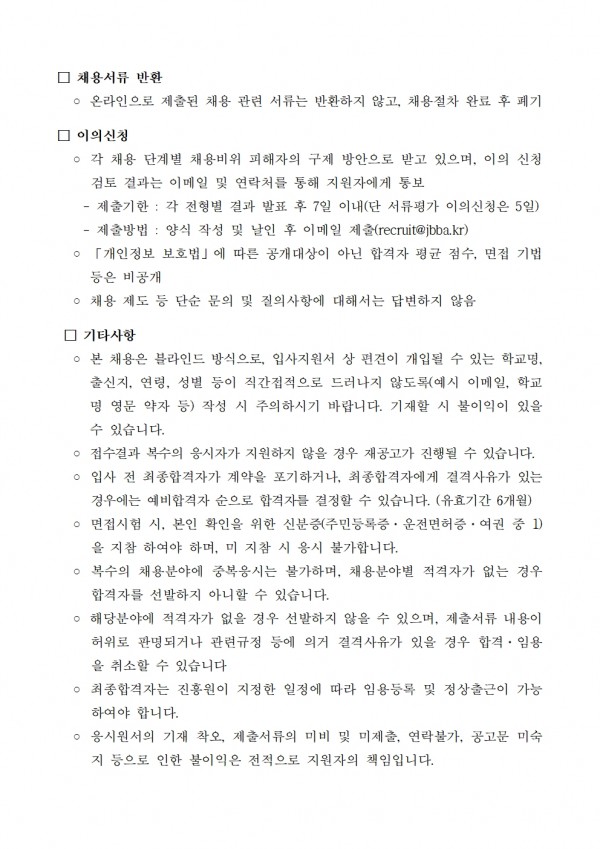 □ 채용서류 반환 / ᄋ 온라인으로 제출된 채용 관련 서류는 반환하지 않고, 채용절차 완료 후 폐기 / 이의신청 / ᄋ 각 채용 단계별 채용비위 피해자의 구제 방안으로 받고 있으며, 이의 신청 / 검토 결과는 이메일 및 연락처를 통해 지원자에게 통보 / ※ 이의신청은 채용절차 완료 후 5일 이내에 제출 / □ 채용절차 및 결과 공개 / ᄋ 채용절차 및 결과는 진흥원 홈페이지 채용정보 게시판에 공개 / ※ 개인정보 보호법에 따라 공개대상이 아닌 합격자 평균점수, 면접기법 등은 비공개 / □ 채용결과 통보 / ᄋ 채용결과는 각 전형별 결과 발표 후 7일 이내(단 서류평가 이의신청은 5일) / ᄋ 제출방법: 양식 작성 및 날인 후 이메일 제출(recruit@jbba.kr) / ○ 「개인정보 보호법」에 따른 공개대상이 아닌 합격자 평균 점수, 면접 기법 등은 비공개 / ○ 채용 제도 등 단순 문의 및 질의사항에 대해서는 답변하지 않음 / □ 기타사항 / ○ 본 채용은 블라인드 방식으로, 입사지원서 상 편견이 개입될 수 있는 학교명, 출신지, 연령, 성별 등이 직간접적으로 드러나지 않도록(예시 이메일, 학교 명 영문 약자 등) 작성 시 주의하시기 바랍니다. 기재할 시 불이익이 있을 수 있습니다. / ᄋ 접수결과 복수의 응시자가 지원하지 않을 경우 재공고가 진행될 수 있습니다. ○ 입사 전 최종합격자가 계약을 포기하거나, 최종합격자에게 결격사유가 있는 경우에는 예비합격자 순으로 합격자를 결정할 수 있습니다. (유효기간 6개월) ○ 면접시험 시, 본인 확인을 위한 신분증(주민등록증, 운전면허증, 여권 중 1) 을 지참 하여야 하며, 미지참 시 응시 불가합니다. / ○ 복수의 채용분야에 중복응시는 불가하며, 채용분야별 적격자가 없는 경우 합격자를 선발하지 아니할 수 있습니다. / ○ 해당분야에 적격자가 없을 경우 선발하지 않을 수 있으며, 제출서류 내용이 허위로 판명되거나 관련규정 등에 의거 결격사유가 있을 경우 합격. 임용 을 취소할 수 있습니다 / ᄋ 최종합격자는 진흥원이 지정한 일정에 따라 임용등록 및 정상출근이 가능 하여야 합니다. / ○ 응시원서의 기재 착오, 제출서류의 미비 및 미제출, 연락불가, 공고문 미숙 지 등으로 인한 불이익은 전적으로 지원자의 책임입니다.