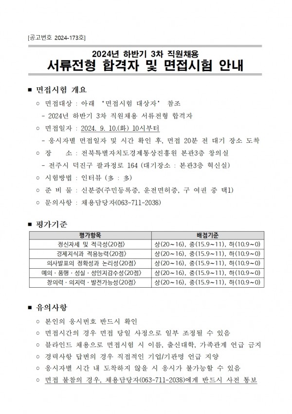 공고번호 2024-173호 / 2024년 하반기 3차 직원채용 서류전형 합격자 및 면접시험 안내 / ■ 면접시험 개요 / ○ 면접대상 : 아래 면접시험 대상자 참조 / - 2024년 하반기 3차 직원채용 서류전형 합격자 / ○ 면접일자: 2024. 9. 10.(화) 10시부터 / -응시자별 면접일자 및 시간 확인 후, 면접 20분 전 대기 장소 도착 / 장 소 : 전북특별자치도경제통상진흥원 본관3층 창의실 / ・전주시 덕진구 팔과정로 164 (대기장소: 본관3층 혁신실) ᄋ 시험방법 : 인터뷰 (多: 多) / ᄋ 준비물 : 신분증(주민등록증, 운전면허증, 구여권 중 택1) / ᄋ 문의사항 : 채용담당자(063-711-2038) / ■ 평가기준 / 평가항목, 배점기준 목록 / 정신자세 및 적극성(20점),상(20~16), 중(15.9~11), 하(10.9~0) / 경제지식과 적용능력(20점), 상(20~16), 중(15.9~11), 하(10.9~0) / 의사발표의 정확성과 논리성(20점), 상(20~16), 중(15.9~11), 하(10.9~0) / 예의. 품행. 성실. 성인지 감수성 (20점), 상(20~16), 중(15.9~11), 하(10.9~0) / 창의력 의지력 발전가능성(20점), 상(20~16), 중(15.9~11), 하(10.9~0) / ■ 유의사항 / ᄋ 본인의 응시번호 반드시 확인 / ○ 면접시간의 경우 면접 당일 사정으로 일부 조정될 수 있음 / ᄋ 블라인드 채용으로 면접시험 시 이름, 출신대학, 가족관계 언급 금지 / ᄋ경력사항 답변의 경우 직접적인 기업/기관명 언급 지양 / ᄋ 응시자별 시간 내 도착하지 않을 시 응시가 불가능할 수 있음 ○ 면접 불참의 경우, 채용담당자(063-711-2038)에게 반드시 사전 통보