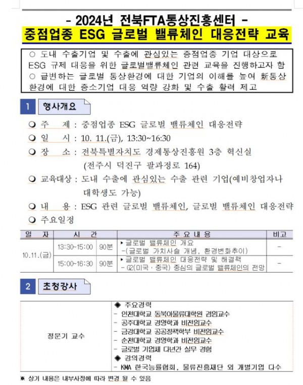 2024년 전북FTA통상진흥센터 중점업종 ESG 글로벌 밸류체인 대응전략 교육 / ᄋ 도내 수출기업 및 수출에 관심있는 중점업종 기업 대상으로 ESG 규제 대응을 위한 글로벌밸류체인 관련 교육을 진행하고자 함 ᄋ 급변하는 글로벌 통상환경에 대한 기업의 이해를 높여 통상 환경에 대한 중소기업 대응 역량 강화 및 수출 활력 제고 / 1행사개요 / 주 제: 중점업종 ESG 글로벌 밸류체인 대응전략 / 일시: 10. 11.(), 13:30-16:30 / 장소 : 전북특별자치도 경제통상진흥원 3층 혁신실 (전주시 덕진구 팔과정로 164) / 교육대상: 도내 수출에 관심있는 수출 관련 기업(예비창업자나대학생도 가능) / 내용: ESG 관련 글로벌 밸류체인, 글로벌 밸류체인 대응전략 / 주요일정 / 일자, 시간, 주요내용, 비고 목록 / 10.11.(금), 13:30~15:00 90분, 글로벌  밸류체인 개요-(글로벌 가치사슬 개념, 환경변화추이) 글로벌 밸류체인 대응전략 및 해결책, - / 15:00~16:30 90분, 글로벌 밸류체인 대응전략 및 해결책 -2(미국·중국) 중심의 글로벌 밸류체인의 전망, - / 2 초청강사 / 정문기 교수 / 주요경력 -인천대학교  동북아물류대학원 겸임교수 -공주대학교 경영학과 비전임교수 -금강대학교 공공정책학부 비전임교수 -순천대학교 경영학과 비전임교수 -글로벌 기업체 다년간 실무 경험, 강의경력 -KMA 한국능률협회, 물류진흥재단 외 개별기업 다수 / ※상기 내용은 내부사정에 따라 변경 될 수 있음