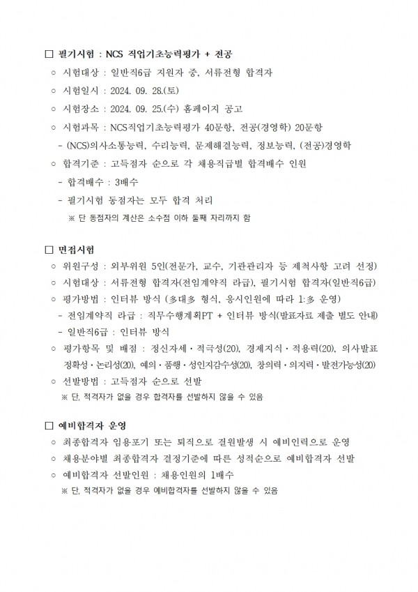 □ 필기시험: NCS 직업기초능력평가 + 전공 / ᄋ 시험대상 : 일반직 6급 지원자 중, 서류전형 합격자 / ᄋ 시험일시: 2024. 09. 28.(토) / ᄋ 시험장소: 2024. 09. 25.(수) 홈페이지 공고 / ᄋ 시험과목 : NCS 직업기초능력평가 40문항, 전공(경영학) 20문항 / ᄋ 시험시간 : 09:00 ~ 12:00 / ᄋ 시험방법 : OMR(객관식) / ᄋ 시험배점 : NCS 직업기초능력평가 60점, 전공(경영학) 40점 / ᄋ 시험내용 : NCS 직업기초능력평가, 수리능력, 문제해결능력, 정보능력, 의사소통능력 / ᄋ 합격기준: 고득점자 순으로 각 채용직급별 합격배수 인원 / - 합격배수: 3배수 / - 필기시험 동점자는 모두 합격 처리 ※단 동점자의 계산은 소수점 이하 둘째 자리까지 함 / □ 면접시험 / ᄋ 위원구성 : 외부위원 5인(전문가, 교수, 기관관리자 등 제척사항 고려 선정) ᄋ 시험대상 : 서류전형 합격자(전임계약직 라급), 필기시험 합격자(일반직 6급) ᄋ 평가방법: 인터뷰 방식 (多대多 형식, 응시인원에 따라 1:多 운영) / -전임계약직 라급: 직무수행계획PT + 인터뷰 방식(발표자료 제출 별도 안내) 일반직 6급 : 인터뷰 방식 / ᄋ 평가항목 및 배점: 정신자세. 적극성(20), 경제지식. 적용력(20), 의사발표 정확성 논리성(20), 예의. 품행·성인지감수성(20), 창의력 · 의지력 · 발전가능성(20) / ○ 선발방법 : 고득점자 순으로 선발 ※단, 적격자가 없을 경우 합격자를 선발하지 않을 수 있음 / □ 예비합격자 운영 / ᄋ 최종합격자 임용포기 또는 퇴직으로 결원발생 시 예비인력으로 운영 / ○ 채용분야별 최종합격자 결정기준에 따른 성적순으로 예비합격자 선발 / ᄋ 예비합격자 선발인원: 채용인원의 1배수 ※단, 적격자가 없을 경우 예비합격자를 선발하지 않을 수 있음