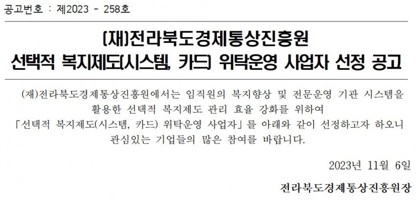 공고번호: 제2023-258호 / [재]전라북도경제통상진흥원 선택적 복지제도(시스템, 카드 위탁운영 사업자 선정 공고 / (재)전라북도경제통상진흥원에서는 임직원의 복지향상 및 전문운영 기관 시스템을 활용한 선택적 복지제도 관리 효율 강화를 위하여 「선택적 복지제도(시스템, 카드) 위탁운영 사업자」를 아래와 같이 선정하고자 하오니 관심있는 기업들의 많은 참여를 바랍니다. / 2023년 11월 6일 전라북도경제통상진흥원장