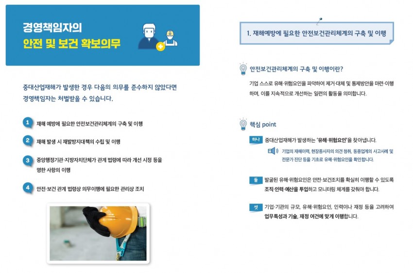 경영책임자의 안전 및 보건 확보의무 / 중대산업재해가 발생한 경우 다음의 의무를 준수하지 않았다면 경영책임자는 처벌받을 수 있습니다. / 1 재해 예방에 필요한 안전보건관리체계의 구축 및 이행 / 2 재해 발생 시 재발방지대책의 수립 및 이행 / 3 중앙행정기관·지방자치단체가 관계 법령에 따라 개선 시정 등을 명한 사항의 이행 / 4 안전·보건 관계 법령상 의무이행에 필요한 관리상 조치 / 1. 재해예방에 필요한 안전보건관리체계의 구축 및 이행 / 안전보건관리체계의 구축 및 이행이란? / 기업 스스로 유해·위험요인을 파악하여 제거·대체 및 통제방안을 마련·이행하며, 이를 지속적으로 개선하는 일련의 활동을 의미합니다. / 핵심 point / 하나 중대산업재해가 발생하는 